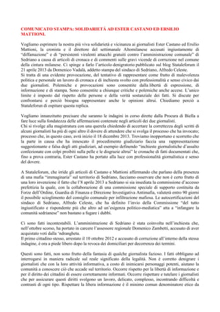 COMUNICATO STAMPA: SOLIDARIETÁ AD ESTER CASTANO ED ERSILIO
MATTIONI.
Vogliamo esprimere la nostra più viva solidarietà e vicinanza ai giornalisti Ester Castano ed Ersilio
Mattioni, la cronista e il direttore del settimanale Altomilanese accusati ingiustamente di
“diffamazione” e di “persistenti virulenti attacchi gratuiti contro l’amministrazione comunale” di
Sedriano a causa di articoli di cronaca e di commenti sulle gravi vicende di corruzione nel comune
della cintura milanese. Ci spinge a farlo l’articolo denigratorio pubblicato sul blog Stataleforum il
21 aprile 2013 da Domenico Vadalà, addetto stampa del sindaco di Sedriano, Alfredo Celeste.
Si tratta di una evidente provocazione, del tentativo di rappresentare come frutto di malevolenza
politica e personale un lavoro di cronaca e di inchiesta svolto con professionalità e senso civico dai
due giornalisti. Polemiche e provocazioni sono consentite dalla libertà di espressione, di
informazione e di stampa. Sono consentite a chiunque critiche e polemiche anche accese. L’unico
limite è imposto dal rispetto delle persone e della verità sostanziale dei fatti. Si discute per
confrontarsi e perciò bisogna rappresentare anche le opinioni altrui. Chiediamo perciò a
Stataleforun di ospitare questa replica.
Vogliamo innanzitutto precisare che saranno le indagini in corso dirette dalla Procura di Biella a
fare luce sulla fondatezza delle affermazioni contenute negli articoli dei due giornalisti.
Chi si rivolge alla magistratura con una querela chiedendo di accertare la correttezza degli scritti di
alcuni giornalisti ha più di ogni altro il dovere di attendere che si svolga il processo che ha invocato;
processo che, in questo caso, avrà inizio il 18 dicembre 2013. Troviamo inopportuno e scorretto che
la parte in causa che ha innescato il procedimento giudiziario faccia una rappresentazione
suggestionante e falsa degli atti giudiziari, ad esempio definendo “inchieste giornalistiche d’assalto
confezionate con colpi proibiti sulla pelle e le disgrazie altrui” le cronache di fatti documentati che,
fino a prova contraria, Ester Castano ha portato alla luce con professionalità giornalistica e senso
del dovere.
A Stataleforum, che irride gli articoli di Castano e Mattioni affermando che parlano della presenza
di una mafia “immaginaria” sul territorio di Sedriano, facciamo osservare che non è certo frutto di
una loro invenzione il fatto che l’8 aprile 2013 a Sedriano si sia insediata la commissione d’accesso
prefettizia la quale, con la collaborazione di una commissione speciale di supporto costituita da
Forze dell’Ordine, Guardia di Finanza e Direzione Investigativa Antimafia, valuterà entro 90 giorni
il possibile scioglimento del consiglio comunale per infiltrazione mafiosa. Le autocertificazioni del
sindaco di Sedriano, Alfredo Celeste, che ha definito l’invio della Commissione “del tutto
ingiustificato e rispondente più che altro ad un’esigenza politico-mediatica” atta a “infangare la
comunità sedrianese” non bastano a fugare i dubbi.
Ci sono fatti incontestabili. L’amministrazione di Sedriano è stata coinvolta nell’inchiesta che,
nell’ottobre scorso, ha portato in carcere l’assessore regionale Domenico Zambetti, accusato di aver
acquistato voti dalla ‘ndrangheta.
Il primo cittadino stesso, arrestato il 10 ottobre 2012 e accusato di corruzione all’interno della stessa
indagine, è ora a piede libero dopo la revoca dei domiciliari per decorrenza dei termini.
Questi sono fatti, non sono frutto della fantasia di qualche giornalista fazioso. I fatti obbligano ad
interrogarsi in maniera radicale sul reale significato della legalità. Non è corretto denigrare i
giornalisti che con la loro attività informativa, a costo di inimicarsi personaggi potenti, aiutano la
comunità a conoscere ciò che accade sul territorio. Occorre rispetto per la libertà di informazione e
per il diritto dei cittadini di essere correttamente informati. Occorre rispettare e tutelare i giornalisti
che per assicurare questi diritti svolgono un lavoro, delicato, complesso, incontrando difficoltà e
contrasti di ogni tipo. Rispettare la libera informazione è il minimo comun denominatore etico da
 