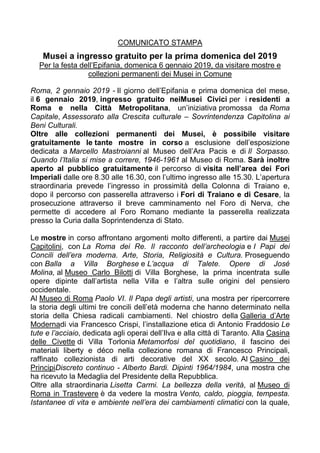 COMUNICATO STAMPA
Musei a ingresso gratuito per la prima domenica del 2019
Per la festa dell’Epifania, domenica 6 gennaio 2019, da visitare mostre e
collezioni permanenti dei Musei in Comune
Roma, 2 gennaio 2019 - Il giorno dell’Epifania e prima domenica del mese,
il 6 gennaio 2019, ingresso gratuito neiMusei Civici per i residenti a
Roma e nella Città Metropolitana, un’iniziativa promossa da Roma
Capitale, Assessorato alla Crescita culturale – Sovrintendenza Capitolina ai
Beni Culturali.
Oltre alle collezioni permanenti dei Musei, è possibile visitare
gratuitamente le tante mostre in corso a esclusione dell’esposizione
dedicata a Marcello Mastroianni al Museo dell’Ara Pacis e di Il Sorpasso.
Quando l’Italia si mise a correre, 1946-1961 al Museo di Roma. Sarà inoltre
aperto al pubblico gratuitamente il percorso di visita nell’area dei Fori
Imperiali dalle ore 8.30 alle 16.30, con l’ultimo ingresso alle 15.30. L’apertura
straordinaria prevede l’ingresso in prossimità della Colonna di Traiano e,
dopo il percorso con passerella attraverso i Fori di Traiano e di Cesare, la
prosecuzione attraverso il breve camminamento nel Foro di Nerva, che
permette di accedere al Foro Romano mediante la passerella realizzata
presso la Curia dalla Soprintendenza di Stato.
Le mostre in corso affrontano argomenti molto differenti, a partire dai Musei
Capitolini, con La Roma dei Re. Il racconto dell’archeologia e I Papi dei
Concili dell’era moderna. Arte, Storia, Religiosità e Cultura. Proseguendo
con Balla a Villa Borghese e L’acqua di Talete. Opere di José
Molina, al Museo Carlo Bilotti di Villa Borghese, la prima incentrata sulle
opere dipinte dall’artista nella Villa e l’altra sulle origini del pensiero
occidentale.
Al Museo di Roma Paolo VI. Il Papa degli artisti, una mostra per ripercorrere
la storia degli ultimi tre concili dell’età moderna che hanno determinato nella
storia della Chiesa radicali cambiamenti. Nel chiostro della Galleria d’Arte
Modernadi via Francesco Crispi, l’installazione etica di Antonio Fraddosio Le
tute e l’acciaio, dedicata agli operai dell’Ilva e alla città di Taranto. Alla Casina
delle Civette di Villa Torlonia Metamorfosi del quotidiano, il fascino dei
materiali liberty e déco nella collezione romana di Francesco Principali,
raffinato collezionista di arti decorative del XX secolo. Al Casino dei
PrincipiDiscreto continuo - Alberto Bardi. Dipinti 1964/1984, una mostra che
ha ricevuto la Medaglia del Presidente della Repubblica.
Oltre alla straordinaria Lisetta Carmi. La bellezza della verità, al Museo di
Roma in Trastevere è da vedere la mostra Vento, caldo, pioggia, tempesta.
Istantanee di vita e ambiente nell’era dei cambiamenti climatici con la quale,
 