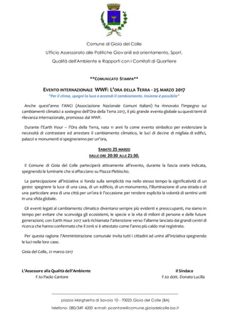 Comune di Gioia del Colle
Ufficio Assessorato alle Politiche Giovanili ed orientamento, Sport,
Qualità dell'Ambiente e Rapporti con i Comitati di Quartiere
_______________________________________________________________
piazza Margherita di Savoia 10 - 70023 Gioia del Colle (BA)
telefono: 080/349 4200 e-mail: pcantore@comune.gioiadelcolle.ba.it
**COMUNICATO STAMPA**
EVENTO INTERNAZIONALE WWF: L’ORA DELLA TERRA - 25 MARZO 2017
“Per il clima, spegni la luce e accendi il cambiamento. Insieme è possibile”
Anche quest’anno l’ANCI (Associazione Nazionale Comuni Italiani) ha rinnovato l’impegno sui
cambiamenti climatici a sostegno dell’Ora della Terra 2017, il più grande evento globale su questi temi di
rilevanza internazionale, promosso dal WWF.
Durante l’Earth Hour – l’Ora della Terra, nata 11 anni fa come evento simbolico per evidenziare la
necessità di contrastare ed arrestare il cambiamento climatico, le luci di decine di migliaia di edifici,
palazzi e monumenti si spegneranno per un’ora,
SABATO 25 MARZO
DALLE ORE 20:30 ALLE 21:30.
Il Comune di Gioia del Colle parteciperà attivamente all’evento, durante la fascia oraria indicata,
spegnendo le luminarie che si affacciano su Piazza Plebiscito.
La partecipazione all’iniziativa si fonda sulla semplicità ma nello stesso tempo la significatività di un
gesto: spegnere la luce di una casa, di un edificio, di un monumento, l’illuminazione di una strada o di
una particolare area di una città per un’ora è l’occasione per rendere esplicita la volontà di sentirsi uniti
in una sfida globale.
Gli eventi legati al cambiamento climatico diventano sempre più evidenti e preoccupanti, ma siamo in
tempo per evitare che sconvolga gli ecosistemi, le specie e la vita di milioni di persone e delle future
generazioni; con Earth Hour 2017 sarà richiamata l’attenzione verso l’allarme lanciato dai grandi centri di
ricerca che hanno confermato che il 2016 si è attestato come l’anno più caldo mai registrato.
Per questa ragione l’Amministrazione comunale invita tutti i cittadini ad unirsi all’iniziativa spegnendo
le luci nelle loro case.
Gioia del Colle, 21 marzo 2017
L’Assessore alla Qualità dell’Ambiente Il Sindaco
F.to Paolo Cantore F.to dott. Donato Lucilla
 