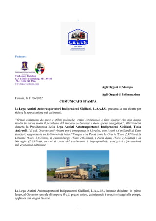 1
9
Partners:
The Legacy Building
1236 Cordova St.Billings, MT, 59101
Ph. +1 406 248 2766
www.legacyschools.com
Agli Organi di Stampa
Agli Organi di Informazione
Catania, li 11/06/2022
COMUNICATO STAMPA
La Lega Autisti Autotrasportatori Indipendenti Siciliani, L.A.A.I.S., presenta la sua ricetta per
ridurre la speculazione sui carburanti.
“Ormai assistiamo da mesi a sfilate politiche, vertici istituzionali e finti scioperi che non hanno
risolto in alcun modo il problema del rincaro carburante e della spesa energetica”, afferma con
durezza la Presidentessa della Lega Autisti Autotrasportatori Indipendenti Siciliani, Tania
Andreoli, “Il c.d. Decreto anti-rincari per l’emergenza in Ucraina, con i suoi 4,4 miliardi di Euro
stanziati, rappresenta un fallimento di tutta l’Europa, con Paesi come la Grecia (Euro 2,37/litro),la
Lituania (Euro 2,05/litro), il Lussemburgo (Euro 2,07/litro), i Paesi Bassi (Euro 2,27/litro) e la
Norvegia (2,69/litro), in cui il costo del carburante è improponibile, con gravi ripercussioni
sull’economia nazionale.”
La Lega Autisti Autotrasportatori Indipendemti Siciliani, L.A.A.I.S., intende chiedere, in primo
luogo, al Governo centrale di imporre il c.d. prezzo unico, calmierando i prezzi selvaggi alla pompa,
applicata dai singoli Gestori.
 