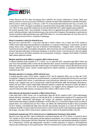 friulana Recycla, del 31% della marchigiana Sea e dell’80% del Gruppo Vallortigara in Veneto. Nelle aree
energy rientrano invece leacquisizioni di Wölmann, azienda che opera nell’installazione di pannelli fotovoltaici,
della società di vendita Ecogas, in Abruzzo, e dell’11% di Ascotrade dalla bellunese Bim Gsp, arrivando così
a controllarne il 100%. Prosegue in parallelo la crescita dei clienti energy della multiutility, chehanno superato
i 3,4 milioni di unità, grazie allo sviluppo sia nei mercati tradizionali sia in quelli soggetti a gare pubbliche.
Per quanto riguarda, infine, i servizi regolati, il Gruppo Hera si è aggiudicato le gare finora indette sui territori
serviti, nell’area ambiente, nella distribuzione gas e nel servizio idrico integrato. Da segnalare in particolare la
recente riconferma della distribuzione gas nell’ATEM Udine 2 e, la scorsa settimana, nel ciclo idrico per 24
comuni della provincia di Rimini, compreso il Capoluogo.
Ricavi in aumento a oltre 6,4 miliardi di euro
Nei primi nove mesi del 2021, i ricavi sono stati pari a 6.424,3 milioni, con un rialzo del 31,0% rispetto ai
4.905,9 milioni dello stesso periodo dell’anno precedente, e in crescita in tutte le aree. In particolare, nei settori
energy hanno inciso i maggiori ricavi per le attività di intermediazione, i maggiori volumi venduti di gas e
l’aumento dei prezzi delle commodities energetiche, oltre al business dei servizi energia per le attività legate
al bonus facciate e alle opere di efficienza energetica. In aumento anche i ricavi dei servizi a rete (sia regolati
sia per conto terzi) e del settore ambiente, per la produzione di energia, i maggiori rifiuti trattati e l’aumento
delle materie plastiche vendute.
Margine operativo lordo (MOL) in crescita a 883,3 milioni di euro
Il margine operativo lordo aumenta di 77,1 milioni, con un rialzo del 9,6%, passando dagli 806,2 milioni dei
primi nove mesi del 2020 ai 883,3 milioni del 30 settembre 2021. Questo incremento è legato alle performance
delle aree energy, soprattutto grazie alla vendita di gas e al trading di energia, nonché alle attività nei servizi
energia. Determinanti anche i positivi risultati registrati nel settore ambiente, in particolare nell’ambito del
trattamento dei rifiuti.
Risultato operativo in crescita a 470,8 milioni di euro
Il risultato operativo sale a 470,8 milioni, rispetto ai 414,7 del 30 settembre 2020, con un rialzo del 13,5%
(nonostante i maggiori ammortamenti e accantonamenti). La gestione finanziaria alla fine dei primi nove mesi
del 2021 si attesta a 85,4 milioni, in particolare per minori proventi per indennità di mora sui mercati di ultima
istanza e per maggiori oneri per la cessione dei crediti fiscali nell’ambito delle attività legate all’ecobonus.
Aspetti che sono stati in parte mitigati dalle efficienze ottenute a seguito del riacquisto di parte del debito a
medio-lungo termine, da minori oneri da attualizzazione e da maggiori utili da collegate e joint venture. In
crescita l’utile prima delle imposte, che passa da 335,2 milioni a 385,4 milioni (+15%).
Utile netto per gli Azionisti in aumento a 308,4 milioni di euro
L’utile netto sale a 340,6 milioni, con un significativo rialzo del 39,2% rispetto ai 244,7 milioni dell’analogo
periodo dell’anno precedente, grazie a un tax rate del 26,2%, in miglioramento rispetto al 27% registrato al 30
settembre 2020, determinato dall’impegno del Gruppo nel sostenere significativi investimenti per la
trasformazione tecnologica, digitale e ambientale in chiave Utility 4.0. L’incremento è legato anche al valore di
special items, che contribuiscono per 56,2 milioni, per effetto del riallineamento fiscale di taluni avviamenti
iscritti in bilancio, controbilanciati dagli oneri derivanti dal parziale riacquisto di un bond da 700 milioni in
scadenza nel 2028, avvenuto nella scorsa primavera. In forte crescita anche l’utile di pertinenza degli Azionisti
del Gruppo, che sale a 308,4 milioni di euro rispetto ai 233,1 milioni al 30 settembre 2020 (+32,3%).
Investimenti operativi per 377,2 milioni di euro e indebitamento finanziario netto stabile
Nei primi nove mesi del 2021, Hera ha effettuato investimenti operativi per 377,2 milioni, in crescita di oltre il
13% rispetto ai 333,6 milioni dello stesso periodo dell’anno precedente, con un focus importante sui progetti
previsti anche in chiave green nel Piano industriale. Gli investimenti sono stati destinati soprattutto a impianti,
reti e infrastrutture, nonché agli adeguamenti normativi in ambito depurativo e fognario e all’installazione
massiva dei contatori gas di nuova generazione. Oltre al finanziamento di questi investimenti e al pagamento
 