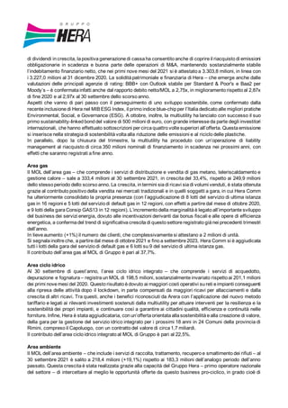 di dividendi in crescita, lapositiva generazione di cassa ha consentito anche di coprire il riacquisto di emissioni
obbligazionarie in scadenza e buona parte delle operazioni di M&A, mantenendo sostanzialmente stabile
l’indebitamento finanziario netto, che nei primi nove mesi del 2021 si è attestato a 3.303,8 milioni, in linea con
i 3.227,0 milioni al 31 dicembre 2020. La solidità patrimoniale e finanziaria di Hera – che emerge anche dalle
valutazioni delle principali agenzie di rating: BBB+ con Outlook stabile per Standard & Poor's e Baa2 per
Moody’s – è confermata infatti anche dal rapporto debito netto/MOL a 2,75x, in miglioramento rispetto al 2,87x
di fine 2020 e al 2,97x al 30 settembre dello scorso anno.
Aspetti che vanno di pari passo con il perseguimento di uno sviluppo sostenibile, come confermato dalla
recente inclusione di Hera nel MIB ESG Index, il primo indice blue-chip per l’Italia dedicato alle migliori pratiche
Environmental, Social, e Governance (ESG). A ottobre, inoltre, la multiutility ha lanciato con successo il suo
primo sustainability-linked bond del valore di 500 milioni di euro, con grande interesse da parte degli investitori
internazionali, che hanno effettuato sottoscrizioni per circa quattro volte superiori all’offerta. Questa emissione
si inserisce nella strategia di sostenibilità volta alla riduzione delle emissioni e al riciclo delle plastiche.
In parallelo, dopo la chiusura del trimestre, la multiutility ha proceduto con un’operazione di liability
management al riacquisto di circa 350 milioni nominali di finanziamento in scadenza nei prossimi anni, con
effetti che saranno registrati afine anno.
Area gas
Il MOL dell’area gas – che comprende i servizi di distribuzione e vendita di gas metano, teleriscaldamento e
gestione calore – sale a 333,4 milioni al 30 settembre 2021, in crescita del 33,4%, rispetto ai 249,9 milioni
dello stesso periodo dello scorso anno. La crescita, intermini sia di ricavi sia di volumi venduti, è stata ottenuta
grazie al contributo positivo della vendita nei mercati tradizionali e in quelli soggetti a gara, in cui Hera Comm
ha ulteriormente consolidato la propria presenza (con l’aggiudicazione di 8 lotti del servizio di ultima istanza
gas in 16 regioni e 5 lotti del servizio di default gas in 12 regioni, con effetti a partire dal mese di ottobre 2020,
e 9 lotti della gara Consip GAS13 in 12 regioni). L’incremento della marginalità è legato all’importante sviluppo
del business dei servizi energia, dovuto alle incentivazioni derivanti dai bonus fiscali e alle opere di efficienza
energetica, a conferma del trend di significativa crescita di questo settore registrato già nei precedenti trimestri
dell’anno.
In lieve aumento (+1%) il numero dei clienti, che complessivamente si attestano a 2 milioni di unità.
Si segnala inoltre che, a partire dal mese di ottobre 2021 e fino a settembre 2023, Hera Comm si è aggiudicata
tutti i lotti della gara del servizio di default gas e 6 lotti su 9 del servizio di ultima istanza gas.
Il contributo dell’area gas al MOL di Gruppo è pari al 37,7%.
Area ciclo idrico
Al 30 settembre di quest’anno, l’area ciclo idrico integrato – che comprende i servizi di acquedotto,
depurazione e fognatura – registra un MOL di 198,5 milioni, sostanzialmente invariato rispetto ai 201,1 milioni
dei primi nove mesi del 2020. Questo risultato è dovuto ai maggiori costi operativi su reti e impianti conseguenti
alla ripresa delle attività dopo il lockdown, in parte compensati da maggiori ricavi per allacciamenti e dalla
crescita di altri ricavi. Tra questi, anche i benefici riconosciuti da Arera con l’applicazione del nuovo metodo
tariffario e legati ai rilevanti investimenti sostenuti dalla multiutility per attuare interventi per la resilienza e la
sostenibilità dei propri impianti, e continuare così a garantire ai cittadini qualità, efficienza e continuità nelle
forniture. Infine, Hera è stata aggiudicataria, con un’offerta orientata alla sostenibilità ealla creazione di valore,
della gara per la gestione del servizio idrico integrato per i prossimi 18 anni in 24 Comuni della provincia di
Rimini, compreso il Capoluogo, con un contratto del valore di circa 1,7 miliardi.
Il contributo dell’area ciclo idrico integrato al MOL di Gruppo è pari al 22,5%.
Area ambiente
Il MOL dell’area ambiente – che include i servizi di raccolta, trattamento, recupero e smaltimento dei rifiuti – al
30 settembre 2021 è salito a 218,4 milioni (+19,1%) rispetto ai 183,3 milioni dell’analogo periodo dell’anno
passato. Questa crescita è stata realizzata grazie alla capacità del Gruppo Hera – primo operatore nazionale
del settore – di intercettare al meglio le opportunità offerte da questo business pro-ciclico, in grado cioè di
 
