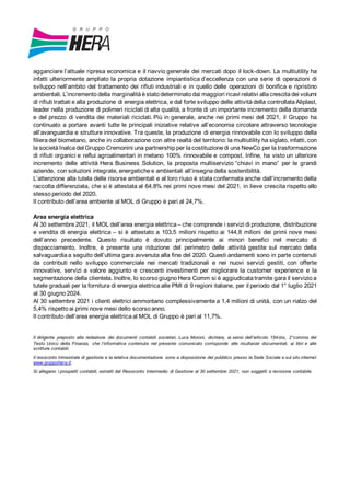 agganciare l’attuale ripresa economica e il riavvio generale dei mercati dopo il lock-down. La multiutility ha
infatti ulteriormente ampliato la propria dotazione impiantistica d’eccellenza con una serie di operazioni di
sviluppo nell’ambito del trattamento dei rifiuti industriali e in quello delle operazioni di bonifica e ripristino
ambientali. L’incremento della marginalità èstato determinato dai maggiori ricavi relativi alla crescita dei volumi
di rifiuti trattati e alla produzione di energia elettrica, e dal forte sviluppo delle attività della controllata Aliplast,
leader nella produzione di polimeri riciclati di alta qualità, a fronte di un importante incremento della domanda
e del prezzo di vendita dei materiali riciclati. Più in generale, anche nei primi mesi del 2021, il Gruppo ha
continuato a portare avanti tutte le principali iniziative relative all’economia circolare attraverso tecnologie
all’avanguardia e strutture innovative. Tra queste, la produzione di energia rinnovabile con lo sviluppo della
filiera del biometano, anche in collaborazione con altre realtà del territorio: la multiutility ha siglato, infatti, con
la società Inalca del Gruppo Cremonini una partnership per la costituzione di una NewCo per la trasformazione
di rifiuti organici e reflui agroalimentari in metano 100% rinnovabile e compost. Infine, ha visto un ulteriore
incremento delle attività Hera Business Solution, la proposta multiservizio “chiavi in mano” per le grandi
aziende, con soluzioni integrate, energetiche e ambientali all’insegna della sostenibilità.
L’attenzione alla tutela delle risorse ambientali e al loro riuso è stata confermata anche dall’incremento della
raccolta differenziata, che si è attestata al 64,8% nei primi nove mesi del 2021, in lieve crescita rispetto allo
stesso periodo del 2020.
Il contributo dell’area ambiente al MOL di Gruppo è pari al 24,7%.
Area energia elettrica
Al 30 settembre 2021, il MOL dell’area energia elettrica – che comprende i servizi di produzione, distribuzione
e vendita di energia elettrica – si è attestato a 103,5 milioni rispetto ai 144,8 milioni dei primi nove mesi
dell’anno precedente. Questo risultato è dovuto principalmente ai minori benefici nel mercato di
dispacciamento. Inoltre, è presente una riduzione del perimetro delle attività gestite sul mercato della
salvaguardia a seguito dell’ultima gara avvenuta alla fine del 2020. Questi andamenti sono in parte contenuti
da contributi nello sviluppo commerciale nei mercati tradizionali e nei nuovi servizi gestiti, con offerte
innovative, servizi a valore aggiunto e crescenti investimenti per migliorare la customer experience e la
segmentazione della clientela. Inoltre, lo scorso giugno Hera Comm si è aggiudicata tramite gara il servizio a
tutele graduali per la fornitura di energia elettrica alle PMI di 9 regioni italiane, per il periodo dal 1° luglio 2021
al 30 giugno 2024.
Al 30 settembre 2021 i clienti elettrici ammontano complessivamente a 1,4 milioni di unità, con un rialzo del
5,4% rispetto ai primi nove mesi dello scorso anno.
Il contributo dell’area energia elettrica al MOL di Gruppo è pari al 11,7%.
Il dirigente preposto alla redazione dei documenti contabili societari, Luca Moroni, dichiara, ai sensi dell’articolo 154-bis, 2°comma del
Testo Unico della Finanza, che l’informativa contenuta nel presente comunicato corrisponde alle risultanze documentali, ai libri e alle
scritture contabili.
Il resoconto trimestrale di gestione e la relativa documentazione sono a disposizione del pubblico presso la Sede Sociale e sul sito internet
www.gruppohera.it.
Si allegano i prospetti contabili, estratti dal Resoconto Intermedio di Gestione al 30 settembre 2021, non soggetti a revisione contabile.
 