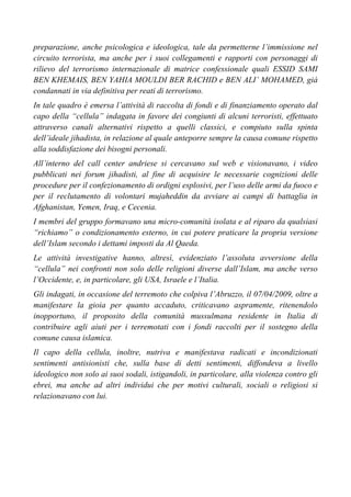 preparazione, anche psicologica e ideologica, tale da permetterne l’immissione nel
circuito terrorista, ma anche per i suoi collegamenti e rapporti con personaggi di
rilievo del terrorismo internazionale di matrice confessionale quali ESSID SAMI
BEN KHEMAIS, BEN YAHIA MOULDI BER RACHID e BEN ALI’ MOHAMED, già
condannati in via definitiva per reati di terrorismo.
In tale quadro è emersa l’attività di raccolta di fondi e di finanziamento operato dal
capo della “cellula” indagata in favore dei congiunti di alcuni terroristi, effettuato
attraverso canali alternativi rispetto a quelli classici, e compiuto sulla spinta
dell’ideale jihadista, in relazione al quale anteporre sempre la causa comune rispetto
alla soddisfazione dei bisogni personali.
All’interno del call center andriese si cercavano sul web e visionavano, i video
pubblicati nei forum jihadisti, al fine di acquisire le necessarie cognizioni delle
procedure per il confezionamento di ordigni esplosivi, per l’uso delle armi da fuoco e
per il reclutamento di volontari mujaheddin da avviare ai campi di battaglia in
Afghanistan, Yemen, Iraq, e Cecenia.
I membri del gruppo formavano una micro-comunità isolata e al riparo da qualsiasi
“richiamo” o condizionamento esterno, in cui potere praticare la propria versione
dell’Islam secondo i dettami imposti da Al Qaeda.
Le attività investigative hanno, altresì, evidenziato l’assoluta avversione della
“cellula” nei confronti non solo delle religioni diverse dall’Islam, ma anche verso
l’Occidente, e, in particolare, gli USA, Israele e l’Italia.
Gli indagati, in occasione del terremoto che colpiva l’Abruzzo, il 07/04/2009, oltre a
manifestare la gioia per quanto accaduto, criticavano aspramente, ritenendolo
inopportuno, il proposito della comunità mussulmana residente in Italia di
contribuire agli aiuti per i terremotati con i fondi raccolti per il sostegno della
comune causa islamica.
Il capo della cellula, inoltre, nutriva e manifestava radicati e incondizionati
sentimenti antisionisti che, sulla base di detti sentimenti, diffondeva a livello
ideologico non solo ai suoi sodali, istigandoli, in particolare, alla violenza contro gli
ebrei, ma anche ad altri individui che per motivi culturali, sociali o religiosi si
relazionavano con lui.
 