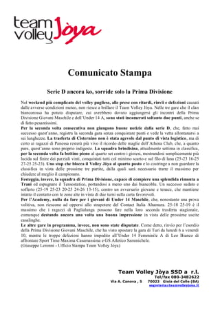 Comunicato Stampa
               Serie D ancora ko, sorride solo la Prima Divisione
Nel weekend più complicato del volley pugliese, alle prese con ritardi, rinvii e defezioni causati
dalle avverse condizioni meteo, non riesce a brillare il Team Volley Jòya. Nelle tre gare che il clan
biancorosso ha potuto disputare, cui avrebbero dovuto aggiungersi gli incontri della Prima
Divisione Giovani Maschile e dell’Under 14 A, sono stati incamerati soltanto due punti, anche se
di fatto pesantissimi.
Per la seconda volta consecutiva non giungono buone notizie dalla serie D, che, fatto mai
successo quest’anno, registra la seconda gara senza conquistare punti e vede la vetta allontanarsi a
sei lunghezze. La trasferta di Cisternino non è stata agevole dal punto di vista logistico, ma di
certo ai ragazzi di Panessa resterà più vivo il ricordo delle maglie dell’Athena Club, che, a quanto
pare, quest’anno sono proprio indigeste. La squadra brindisina, attualmente settima in classifica,
per la seconda volta fa bottino pieno al quarto set contro i gioiesi, mostrandosi semplicemente più
lucida sul finire dei parziali vinti, conquistati tutti col minimo scarto e sul filo di lana (25-23 16-25
27-25 25-23). Uno stop che blocca il Volley Jòya al quarto posto e lo costringe a non guardare la
classifica in vista delle prossime tre partite, dalla quali sarà necessario trarre il massimo per
chiudere al meglio il campionato.
Festeggia, invece, la squadra di Prima Divisione, capace di compiere una splendida rimonta a
Trani ed espugnare il Tensostatico, portandosi a meno uno dai biancoblu. Un successo sudato e
sofferto (25-19 25-23 20-25 24-26 13-15), contro un avversario giovane e tenace, che mantiene
intatto il contatto con le zone alte in vista di due turni sulla carta favorevoli.
Per l’Academy, nulla da fare per i giovani di Under 14 Maschile, che, nonostante una prova
volitiva, non riescono ad opporsi allo strapotere del Contact Italia Altamura. 25-18 25-19 è il
massimo che i ragazzi di Paglialunga possono fare nella loro seconda trasferta stagionale,
comunque destando ancora una volta una buona impressione in vista delle prossime uscite
casalinghe.
Le altre gare in programma, invece, non sono state disputate. Come detto, rinvio per l’esordio
della Prima Divisione Giovani Maschile, che ha visto spostare la gara di Turi da lunedì 6 a venerdì
10, mentre le troppe defezioni hanno impedito all’Under 14 Femminile A di Leo Bianco di
affrontare Sport Time Maxima Casamassima e GS Atletico Sammichele.
(Giuseppe Leronni - Ufficio Stampa Team Volley Jòya)




                                                         Team Volley Jòya SSD a r.l.
                                                                              Tel/fax 080-3482622
                                                    Via A. Canova , 5     70023 Gioia del Colle (BA)
                                                                           segreteria@teamvolleyjoya.it
 