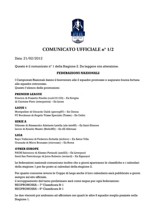 COMUNICATO UFFICIALE n° 1/2
      21/02/2012
Data: 21/02/2012

Questo è il comunicato n° 1 della Stagione 2. Da leggere con attenzione.

                                   FEDERAZIONI NAZIONALI

I Campionati Nazionali danno il benvenuto alle 2 squadre promosse e augurano buona fortuna
alle squadre retrocesse.
Questo l’elenco delle promozioni:

PREMIER LEAGUE
Everton di Pozzetto Pinella (rock151103) – Ex Siviglia
di Carmine Pinto (interpintos) – Ex Lione

LIGUE 1
Montpellier di Gerardo Galdi (gerryg87) – Ex Genoa
FC Bordeaux di Angelo Trisse Speciale (Trisse) – Ex Celtic

SERIE A
Udinese di Alessandro Adelante Latella (ale-late96) – Ex Saint Etienne
Lecce di Aniello Maisto (NelloHD) – Ex AZ Alkmaar

LIGA
Rayo Vallecano di Federico Zichella (zichico) – Ex Aston Villa
Granada di Mirco Brunazzo (mircoasr) – Ex Roma

OTHER EUROPE
PAOK Salonicco di Alessio Pintaudi (axel23) – Ex Liverpool
Zenit San Pietroburgo di Joice Ruberto (motard) – Ex Espanyol

Le federazioni nazionali comunicano inoltre che a giorni spariranno le classifiche e i calendari
della stagione 1 per far posto ai calendari della stagione 2.

Per quanto concerne invece le Coppe di Lega anche il loro calendario sarà pubblicato a giorni
sempre sul sito ufficiale.
L’accoppiamento del turno preliminare sarà come segue per ogni federazione:
NEOPROMOSSA – 7° Classificata St 1
NEOPROMOSSA – 8° Classificata St 1

Le due vincenti poi andranno ad affrontare nei quarti le altre 6 squadre meglio piazzate nella
Stagione 1.
 