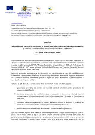 UNIUNEA EUROPEANĂ       GUVERNUL ROMÂNIEI             Fondul Social European    InstrumenteStructurale
                     MINISTERUL MUNCII, FAMILIEI,           POS DRU                    2007 - 2013
                       PROTECŢIEI SOCIALE ȘI                2007-2013
                      PERSOANELOR VĂRSTNICE
                             AMPOSDRU




          Investeşte în oameni !
          FONDUL SOCIAL EUROPEAN
          Programul Operaţional Sectorial pentru Dezvoltarea Resurselor Umane 2007 – 2013
          Axa prioritară: 3 „Creșterea adaptabilităţii lucrătorilor și a întreprinderilor”
          Domeniul major de intervenţie: 3.3 „Dezvoltarea parteneriatelor și încurajarea iniţiativelor partenerilor sociali și societăţii civile
          Titlu proiectului: ˮReţeaua Autorităţilor Competente pentru Calificările Profesionale din România (IMI PQ NET RO) ˮ




                                                                               Comunicat

          Ateliere de Lucru ″ Dezvoltarea unor termeni de referinţă standard orientativi pentru procedurile de validare
                            şi certificare a competenţelor şi procesele de recunoaştere a calificărilor″

                                                          24-25 aprilie, Hotel Rina Sinaia, SINAIA



          Ministerul Educatiei Nationale impreuna cu Autoritatea Nationala pentru Calificari organizeaza in perioada 24-
          25 aprilie a.c. Atelierele de Lucru ″Informare si consiliere pentru realizarea termenilor de referinta ″, eveniment
          organizat in cadrul proiectului POSDRU ˮReteaua Autorităţilor Competente pentru Calificarile Profesionale din
          Romania (IMI PQ NET RO)ˮ, proiect cofinantat din Fondul Social European prin Programul Operational Sectorial
          Dezvoltarea Resurselor Umane 2007-2013.

          La aceasta actiune vor participa aprox. 120 de membri din cadrul Grupului de Lucru IMI PQ NET Romania,
          reprezentantii coordonatorilor delegati IMI, ai autoritatilor competente si ai viitoarelor organizatii din sistemul
          IMI - potentiale autoritati competente, precum si experti din cadrul Ministerului Educatiei Nationale si
          Autoritatii Nationale pentru Calificari

          Tematica ce va fi abordata pe parcursul celor 2 zile de eveniment vizeaza urmatoarele aspecte :

                    prezentarea proiectului de termeni de referinţă standard orientativi pentru procedurile de
                     recunoastere a calificarilor ;

                    discutarea propunerilor de modificare/avizare a proiectului de termeni de referinţă standard
                     orientativi pentru procedurile de validare, certificare a competentelor si procesele de recunoastere a
                     calificarilor ;

                    consilierea Autoritatilor Competente în vederea identificarii nevoilor de elaborare a „Ghidurilor de
                     certificare si recunoastere” pentru profesii reglementate/calificări profesionale ;

                    stabilirea Ghidurilor de certificare si recunoastere si a formatului final de prezentare.

          Aplicarea corecta a regulilor Pietei Interne si solutionarea problemelor care pot surveni in legatura cu acest
          proces este esentiala pentru a asigura un sistem complet functional acestei constructii comunitare. Pe
          parcursul ultimei decade, Comisia Europeana a lansat un numar consistent de servicii in vederea furnizarii de
          informatii, consultanta si asistenta catre cetateni, astfel incat acestia sa poata beneficia din plin de
 