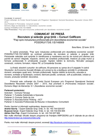 Investește în oameni!
Proiect cofinanțat din Fondul Social European prin Programul Operațional Sectorial Dezvoltarea Resurselor Umane 2007-
2013
Axa Prioritară 6: Promovarea incluziunii sociale
Domeniu Major de Intervenție 6.1 Dezvoltarea economiei sociale
Contract POSDRU/173/6.1/S/148909
Titlul Proiectului: “Pași spre incluziunea profesională prin dezvoltarea economiei sociale“
COMUNICAT DE PRESĂ
Recrutare și selecție grup țintă – Cursuri Calificare
“Pași spre incluziunea profesională prin dezvoltarea economiei sociale“
POSDRU/173/6.1/S/148909
Baia Mare, 22 Iunie 2015
În cadrul proiectului, “Pași spre incluziunea profesională prin dezvoltarea economiei sociale“
POSDRU/173/6.1/S/148909 se continuă activitatea de recrutare și selecție a grupului țintă.
Persoanele selectate sunt sprijinite în identificarea și menținerea unui loc de muncă prin oferirea unui
pachet de servicii integrate, respectiv, servicii de consiliere profesională, mediere pe piața muncii și
formare profesională în următoarele ocupații: îngrijitor bătrâni la domiciliu, floricultor peisagist,
construcții, croitorie, formatori, inițiere TIC și Competențe Sociale.
La finalul absolvirii cursurilor de calificare, 60 persoane au șansa de a fi angajate în cadrul
Structurilor de Economie Socială înființate prin proiect și de a desfășura activități în următoarele
domenii: amenajare spații verzi, formare profesională, îngrijire bătrâni la domiciliu, educație și
recreere, echitație și hipoterapie, croitorie, fabricare pavele, construcții, soft și publicitate, creație și
inovare, producție lumânări decorative.
Proiectul este cofinanţat din Fondul Social European prin Programul Operaţional Sectorial
Dezvoltarea Resurselor Umane 2007 – 2013, Axa prioritară 6 „Promovarea incluziunii sociale”,
Domeniu Major de Intervenție 6.1 „Dezvoltarea economiei sociale”.
Partenerii proiectului:
Solicitant : Comuna Fărcașa
Partener 1: Fundatia Solidaritate si Speranta
Partener 2: Comuna Oarta de Jos
Partener 3: Asociatia Active Thinking - ACT
Partener 4: Asociatia Profesionala de Resurse in Dezvoltarea Comunitară
Pentru înscrieri și informații suplimentare despre proiect:
Andrei Gavriș – Expert Selecție Grup Țintă, nr. tel. +40 744 628 837
Bușecan Ionuț - Expert Selecție Grup Țintă, nr. tel. +40 730 654 806
Adrian Dan Pop - Expert Comunicare, nr. tel. +40 740 207 969
Mai multe informaţii oficiale despre programul de finanţare AMPOSDRU pot fi obținute de pe site-ul:
http://www.fonduri-ue.ro/posdru/index.php
Pentru mai multe informații despre proiect, accesați http://facebook.com/incluziune.economiasociala
 