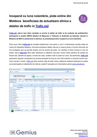 Comunicat de presa 
Pentru mai multe informatii: 
Iulia Pop 
iulia.pop@gemius.com 
Stanislav Popov 
Office@bati.md 
Incepand cu luna noiembrie, piata online din 
Moldova beneficiaza de actualizare zilnica a 
datelor de trafic in Trafic.md 
Trafic.md, site-ul care ofera rezultate cu privire la datele de trafic si de audienta ale publisherilor 
participanti la studiul SMTAI (Studiul de Masurare a Traficului si Audientei pe Internet), derulat in 
Moldova de BATI in parteneriat cu Gemius, se actualizeaza zilnic incepand cu luna noiembrie. 
Pana acum site-ul trafic.md se actualiza saptamanal, insa pentru a veni in intampinarea nevoilor pietei de 
online din Republica Moldova, frecventa actualizarii datelor site-ului a crescut pentru a furniza informatii cat 
mai proaspete care sa permita analize cat mai exacte ale pietei. Cu interfata in limba romana si usor de 
folosit, site-ul trafic.md ofera date referitoare la utilizatorii site-urilor, timpul mediu petrecut de acestia pe 
fiecare site, afisarile de pagina, numarul de vizite, vizitatori reali si cookie-uri unice. De asemenea, trafic.md 
genereaza rapoarte comparative pe diverse perioade de timp pe mai multi indicatori si prezinta trendul site-urilor 
inscrise in studiu. Trafic.md ofera exclusiv date de trafic online, datele de audienta referitoare la profilul 
socio-demografic al utilizatorilor de internet, putand fi accesate prin intermediul sudiului gemiusAudience. 
 
