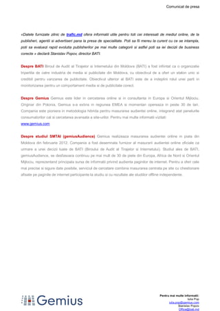 Comunicat de presa 
«Datele furnizate zilnic de trafic.md ofera informatii utile pentru toti cei interesati de mediul online, de la 
publisheri, agentii si advertiseri pana la presa de specialitate. Poti sa fii mereu la curent cu ce se intampla, 
poti sa evaluezi rapid evolutia publisherilor pe mai multe categorii si astfel poti sa iei decizii de business 
corecte » declară Stanislav Popov, director BATI. 
Despre BATI Biroul de Audit al Tirajelor si Internetului din Moldova (BATI) a fost infiintat ca o organizatie 
tripartita de catre industria de media si publicitate din Moldova, cu obiectivul de a oferi un etalon unic si 
credibil pentru vanzarea de publicitate. Obiectivul ulterior al BATI este de a indeplini rolul unei parti in 
monitorizarea pentru un comportament media si de publicitate corect. 
Despre Gemius Gemius este lider in cercetarea online si in consultanta in Europa si Orientul Mijlociu. 
Originar din Polonia, Gemius s-a extins in regiunea EMEA si momentan opereaza in peste 30 de tari. 
Compania este pioniera in metodologia hibrida pentru masurarea audientei online, integrand atat panelurile 
consumatorilor cat si cercetarea avansata a site-urilor. Pentru mai multe informatii vizitati: 
www.gemius.com 
Despre studiul SMTAI (gemiusAudience) Gemius realizeaza masurarea audientei online in piata din 
Moldova din februarie 2012. Compania a fost desemnata furnizor al masurarii audientei online oficiale ca 
urmare a unei decizii luate de BATI (Biroului de Audit al Tirajelor si Internetului). Studiul ales de BATI, 
gemiusAudience, se desfasoara continuu pe mai mult de 30 de piete din Europa, Africa de Nord si Orientul 
Mijlociu, reprezentand principala sursa de informatii privind audienta paginilor de internet. Pentru a oferi cele 
mai precise si sigure date posibile, serviciul de cercetare combina masurarea centrata pe site cu chestionare 
afisate pe paginile de internet participante la studiu si cu rezultate ale studiilor offline independente. 
Pentru mai multe informatii: 
Iulia Pop 
iulia.pop@gemius.com 
Stanislav Popov 
Office@bati.md 
