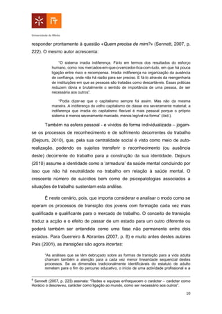 10
responder prontamente à questão «Quem precisa de mim?» (Sennett, 2007, p.
222). O mesmo autor acrescenta:
“O sistema irradia indiferença. Fá-lo em termos dos resultados do esforço
humano, como nos mercados-em-que-o-vencedor-fica-com-tudo, em que há pouca
ligação entre risco e recompensa. Irradia indiferença na organização da ausência
de confiança, onde não há razão para ser preciso. E fá-lo através da reengenharia
de instituições em que as pessoas são tratadas como descartáveis. Essas práticas
reduzem óbvia e brutalmente o sentido de importância de uma pessoa, de ser
necessária aos outros”.
“Podia dizer-se que o capitalismo sempre foi assim. Mas não da mesma
maneira. A indiferença do velho capitalismo de classe era severamente material; a
indiferença que irradia do capitalismo flexível é mais pessoal porque o próprio
sistema é menos severamente marcado, menos legível na forma” (ibid.).
Também na esfera pessoal - e vividos de forma individualizada – jogam-
se os processos de reconhecimento e de sofrimento decorrentes do trabalho
(Dejours, 2010), que, pela sua centralidade social é visto como meio de auto-
realização, podendo os sujeitos transferir o reconhecimento (ou ausência
deste) decorrente do trabalho para a construção da sua identidade. Dejours
(2010) assume a identidade como a ‘armadura’ da saúde mental concluindo por
isso que não há neutralidade no trabalho em relação à saúde mental. O
crescente número de suicídios bem como de psicopatologias associados a
situações de trabalho sustentam esta análise.
É neste cenário, pois, que importa considerar e analisar o modo como se
operam os processos de transição dos jovens com formação cada vez mais
qualificada e qualificante para o mercado de trabalho. O conceito de transição
traduz a acção e o efeito de passar de um estado para um outro diferente ou
poderá também ser entendido como uma fase não permanente entre dois
estados. Para Guerreiro & Abrantes (2007, p. 8) e muito antes destes autores
Pais (2001), as transições são agora incertas:
“As análises que se têm debruçado sobre as formas de transição para a vida adulta
chamam também a atenção para a cada vez menor linearidade sequencial destes
processos. Se as dimensões tradicionalmente identificáveis do estatuto de adulto
remetem para o fim do percurso educativo, o início de uma actividade profissional e a
8
Sennett (2007, p. 223) assinala: “Redes e equipas enfraquecem o carácter – carácter como
Horácio o descreveu, carácter como ligação ao mundo, como ser necessário aos outros”.
 