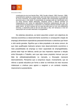 11
constituição de uma nova família (Pais, 1993; Cavalli e Galand, 1995; Guerreiro, 1998),
presentemente assiste-se à desconexão entre tais fases transicionais e à emergência
de novos momentos, de duração variável, também eles componentes essenciais dos
percursos para a vida adulta. A precariedade do emprego pode ser identificada como
um factor decisivo destas alterações, obrigando jovens a alternar períodos de
independência com outros de dependência económica relativamente aos pais. As
novas formas de perspectivar o casamento e as relações afectivas também jogam aqui
papel notório. Já não é preciso sair de casa dos pais para se viver uma experiência
amorosa, o casamento pode já não ser para toda a vida, nem tampouco o viver em
casa própria tem de estar associado à conjugalidade”.
Os sistemas educativos, ao terem assumido cumprir com objectivos de
natureza económica (o desenvolvimento económico e consequente criação de
emprego) alimentaram expectativas pessoais/individuais e colectivas que foram
e vêm sendo goradas. Significa que a ideia propalada e de senso comum, de
que mais qualificação implicaria sempre mais desenvolvimento económico e
mais possibilidades de emprego (e maior capacidade de empregabilidade),
parece estar hoje em falência, sendo por isso imperativo repensar a relação
entre Educação e Trabalho, sem que seja nosso propósito insinuar que por
falta de utilidade/aplicabilidade no mercado, a Educação merecerá
desinvestimento. Pensamos que a conjuntura requer, inversamente, que se
reforce a aposta educativa por forma a dotar os indivíduos de mais recursos
intelectuais e criativos para agirem e reagirem a um contexto mutante,
imprevisível e surpreendente.
 