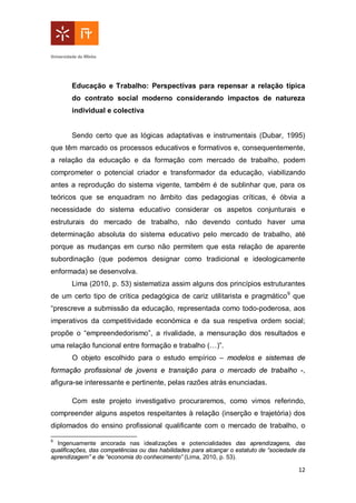 12
Educação e Trabalho: Perspectivas para repensar a relação típica
do contrato social moderno considerando impactos de natureza
individual e colectiva
Sendo certo que as lógicas adaptativas e instrumentais (Dubar, 1995)
que têm marcado os processos educativos e formativos e, consequentemente,
a relação da educação e da formação com mercado de trabalho, podem
comprometer o potencial criador e transformador da educação, viabilizando
antes a reprodução do sistema vigente, também é de sublinhar que, para os
teóricos que se enquadram no âmbito das pedagogias críticas, é óbvia a
necessidade do sistema educativo considerar os aspetos conjunturais e
estruturais do mercado de trabalho, não devendo contudo haver uma
determinação absoluta do sistema educativo pelo mercado de trabalho, até
porque as mudanças em curso não permitem que esta relação de aparente
subordinação (que podemos designar como tradicional e ideologicamente
enformada) se desenvolva.
Lima (2010, p. 53) sistematiza assim alguns dos princípios estruturantes
de um certo tipo de crítica pedagógica de cariz utilitarista e pragmático9
que
“prescreve a submissão da educação, representada como todo-poderosa, aos
imperativos da competitividade económica e da sua respetiva ordem social;
propõe o “empreendedorismo”, a rivalidade, a mensuração dos resultados e
uma relação funcional entre formação e trabalho (…)”.
O objeto escolhido para o estudo empírico – modelos e sistemas de
formação profissional de jovens e transição para o mercado de trabalho -,
afigura-se interessante e pertinente, pelas razões atrás enunciadas.
Com este projeto investigativo procuraremos, como vimos referindo,
compreender alguns aspetos respeitantes à relação (inserção e trajetória) dos
diplomados do ensino profissional qualificante com o mercado de trabalho, o
9
Ingenuamente ancorada nas idealizações e potencialidades das aprendizagens, das
qualificações, das competências ou das habilidades para alcançar o estatuto de “sociedade da
aprendizagem” e de “economia do conhecimento” (Lima, 2010, p. 53).
 