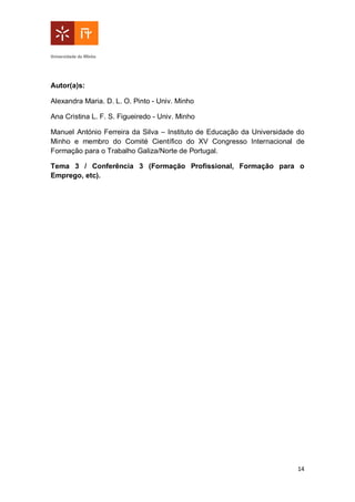 14
Autor(a)s:
Alexandra Maria. D. L. O. Pinto - Univ. Minho
Ana Cristina L. F. S. Figueiredo - Univ. Minho
Manuel António Ferreira da Silva – Instituto de Educação da Universidade do
Minho e membro do Comité Científico do XV Congresso Internacional de
Formação para o Trabalho Galiza/Norte de Portugal.
Tema 3 / Conferência 3 (Formação Profissional, Formação para o
Emprego, etc).
 