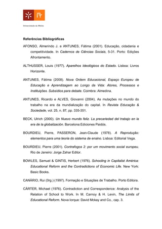 Referências Bibliográficas
AFONSO, Almerindo J. e ANTUNES, Fátima (2001). Educação, cidadania e
competitividade. In Cadernos de Ciências Sociais, 5-31. Porto: Edições
Afrontamento.
ALTHUSSER, Louis (1977). Aparelhos Ideológicos do Estado. Lisboa: Livros
Horizonte.
ANTUNES, Fátima (2008). Nova Ordem Educacional, Espaço Europeu de
Educação e Aprendizagem ao Longo da Vida: Atores, Processos e
Instituições. Subsídios para debate. Coimbra: Almedina.
ANTUNES, Ricardo e ALVES, Giovanni (2004). As mutações no mundo do
trabalho na era da mundialização do capital. In Revista Educação &
Sociedade, vol. 25, n. 87, pp. 335-351.
BECK, Ulrich (2000). Un Nuevo mundo feliz. La precariedad del trabajo en la
era de la globalización. Barcelona:Ediciones Paidós.
BOURDIEU, Pierre, PASSERON, Jean-Claude (1978). A Reprodução:
elementos para uma teoria do sistema de ensino. Lisboa: Editorial Vega.
BOURDIEU, Pierre (2001). Contrafogos 2: por um movimento social europeu.
Rio de Janeiro: Jorge Zahar Editor.
BOWLES, Samuel & GINTIS, Herbert (1976). Schooling in Capitalist América:
Educational Reform and the Contradictions of Economic Life. New York:
Basic Books.
CANÁRIO, Rui (0rg.) (1997). Formação e Situações de Trabalho. Porto Editora.
CÁRTER, Michael (1976). Contradiction and Correspondence: Analysis of the
Relation of School to Work. In M. Carnoy & H. Levin, The Limits of
Educational Reform. Nova Iorque: David Mckay and Co., cap. 3.
 