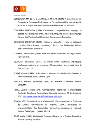 CERQUEIRA, M.ª de F., & MARTINS, A. M de O. (2011). A Consolidação da
Educação e Formação Profissional na Escola Secundária nos últimos 50
anos em Portugal. In Revista Lusófona de Educação, 17, 123-145.
COMISSÃO EUROPEIA (1994). Crescimento, competitividade, emprego. O
desafio e as pistas para entrar no século XXI [Livro Branco]. Luxemburgo:
Serviço das Publicações Oficiais das Comunidades Europeias.
COMISSÃO EUROPEIA (1995). Ensinar e aprender – rumo à sociedade
cognitiva. [Livro Branco]. Luxemburgo: Serviço das Publicações Oficiais
das Comunidades Europeias.
CORREIA, José Alberto (1998). Para uma Teoria Crítica em Educação. Porto:
Porto Editora.
DEJOURS, Christiphe (2010). Le travail entre souffrance individuelle,
intelligence collective et promesse d’émancipation. In Le sujet dans la
Cité, n.º 1, p. 1-17.
DUBAR, Claude (1991). La Socialisation. Construction des Identités Sociales et
Professionnelles. Paris: Armand Colin.
ENGUITA, Mariano Fernández (1990). La Escuela a examen. Madrid:
EUDEMA.
FILHO, Jayme Teixeira (s/d). Conhecimento, Tecnologia e Organização:
Evolução, Conflitos e Perspectivas. Consulta online em 20 de Agosto de
2013: http://www.senac.br/BTS/242/boltec242b.htm
GONÇALVES, Fernando R., et al. (Observatório Permanente para a Qualidade
de Ensino, Universidade do Algarve) (2006). Percursos de
empregabilidade dos licenciados: perspetivas europeias e nacional,
Análise Psicológica, 1 (XXIV), 99-114.
GORZ, André (1998). Misérias del Presente, Riqueza de lo Posible. Barcelona:
Paidós Estado y Sociedad.
 