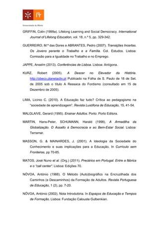 GRIFFIN, Colin (1999a). Lifelong Learning and Social Democracy. International
Journal of Lifelong Education, vol. 18, n.º 5, pp. 329-342.
GUERREIRO, M.ª das Dores e ABRANTES, Pedro (2007). Transições Incertas.
Os Jovens perante o Trabalho e a Família. Col. Estudos. Lisboa:
Comissão para a Igualdade no Trabalho e no Emprego.
JAPPE, Anselm (2013). Conferências de Lisboa. Lisboa: Antígona.
KURZ, Robert (2005). A Descer no Elevador da História.
http://obeco.planetaclix.pt Publicado na Folha de S. Paulo de 18 de Set.
de 2005 sob o título A Ressaca do Fordismo (consultado em 15 de
Dezembro de 2005).
LIMA, Licínio C. (2010). A Educação faz tudo? Crítica ao pedagogismo na
“sociedade de aprendizagem”. Revista Lusófona de Educação, 15, 41-54.
MALGLAIVE, Gerard (1995). Ensinar Adultos. Porto: Porto Editora.
MARTIN, Hans-Peter, SCHUMANN, Harald (1998). A Armadilha da
Globalização. O Assalto à Democracia e ao Bem-Estar Social. Lisboa:
Terramar.
MASSON, G. & MAINARDES, J. (2001). A Ideologia da Sociedade do
Conhecimento e suas implicações para a Educação. In Currículo sem
Fronteiras, pp 70-85.
MATOS, José Nuno et al. (Org.) (2011). Precários em Portugal. Entre a fábrica
e o “call center”. Lisboa: Edições 70.
NÓVOA, António (1988). O Método (Auto)biográfico na Encruzilhada dos
Caminhos (e Descaminhos) da Formação de Adultos. Revista Portuguesa
de Educação, 1 (2), pp. 7-20.
NÓVOA, António (2002). Nota Introdutória. In Espaços de Educação e Tempos
de Formação. Lisboa: Fundação Calouste Gulbenkian.
 