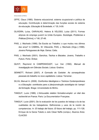 OFFE, Claus (1990). Sistema educacional, sistema ocupacional e política de
educação. Contribuição à determinação das funções sociais do sistema
de educação. Educação & Sociedade, n.º 35, 9-59.
OLIVEIRA, Luísa, CARVALHO, Helena & VELOSO, Luísa (2011). Formas
atípicas de emprego juvenil na União Europeia. Sociologia, Problemas e
Práticas [Online], n.º 66, 27-48.
PAIS, J. Machado (1998). Da Escola ao Trabalho: o que mudou nos últimos
dez anos? In CABRAL, M. Villaverde, PAIS, J. Machado (Orgs.) (1998).
Jovens Portugueses de Hoje. Oeiras: Celta.
PAIS, J. Machado (2001). Ganchos, Tachos e Biscates. Jovens, Trabalho e
Futuro. Porto: Âmbar.
QUIVY, Raymond & CAMPENHOUDT, Luc Van (1992). Manual de
Investigação em Ciências Sociais. Lisboa: Gradiva.
SENNETT, Richard (2007). A Corrosão do Carácter. As consequências
pessoais do trabalho no novo capitalismo. Lisboa: Terramar.
SILVA, Manuel A. (2006). Confrontos Ideológicos e Teóricos Contemporâneos
e a Educação: contributos para a (des)construção sociológica do ‘campo’
da formação. Braga: Universidade do Minho.
TANGUY, Lucie (1986). L’Introuvable relation formation-emploi: un état des
recherché en France. Paris: La Documentation Française.
TANGUY, Lucie (2001). De la evaluación de los puestos de trabajo a la de las
cualidades de los trabajadores. Definiciones y usos de la noción de
competencias. In: El trabajo del futuro. El futuro del trabajo, pp. 111-128.
Enrique de la Garza Toledo e Julio César Neffa (comps.). Buenos Aires:
CLACSO
 