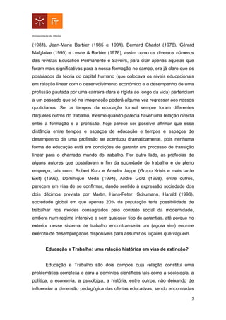 2
(1981), Jean-Marie Barbier (1985 e 1991), Bernard Charlot (1976), Gérard
Malglaive (1995) e Lesne & Barbier (1978), assim como os diversos números
das revistas Education Permanente e Savoirs, para citar apenas aquelas que
foram mais significativas para a nossa formação no campo, era já claro que os
postulados da teoria do capital humano (que colocava os níveis educacionais
em relação linear com o desenvolvimento económico e o desempenho de uma
profissão pautada por uma carreira clara e rígida ao longo da vida) pertenciam
a um passado que só na imaginação poderá alguma vez regressar aos nossos
quotidianos. Se os tempos da educação formal sempre foram diferentes
daqueles outros do trabalho, mesmo quando parecia haver uma relação directa
entre a formação e a profissão, hoje parece ser possível afirmar que essa
distância entre tempos e espaços de educação e tempos e espaços de
desempenho de uma profissão se acentuou dramaticamente, pois nenhuma
forma de educação está em condições de garantir um processo de transição
linear para o chamado mundo do trabalho. Por outro lado, as profecias de
alguns autores que postulavam o fim da sociedade do trabalho e do pleno
emprego, tais como Robert Kurz e Anselm Jappe (Grupo Krisis e mais tarde
Exit) (1999), Dominique Meda (1994), André Gorz (1998), entre outros,
parecem em vias de se confirmar, dando sentido à expressão sociedade dos
dois décimos prevista por Martin, Hans-Peter, Schumann, Harald (1998),
sociedade global em que apenas 20% da população teria possibilidade de
trabalhar nos moldes consagrados pelo contrato social da modernidade,
embora num regime intensivo e sem qualquer tipo de garantias, até porque no
exterior desse sistema de trabalho encontrar-se-ia um (agora sim) enorme
exército de desempregados disponíveis para assumir os lugares que vaguem.
Educação e Trabalho: uma relação histórica em vias de extinção?
Educação e Trabalho são dois campos cuja relação constitui uma
problemática complexa e cara a domínios científicos tais como a sociologia, a
política, a economia, a psicologia, a história, entre outros, não deixando de
influenciar a dimensão pedagógica das ofertas educativas, sendo encontradas
 