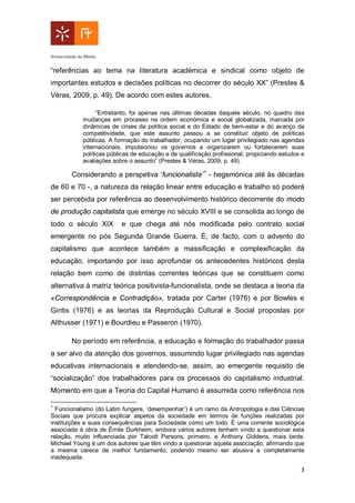 3
“referências ao tema na literatura académica e sindical como objeto de
importantes estudos e decisões políticas no decorrer do século XX” (Prestes &
Véras, 2009, p. 49). De acordo com estes autores,
“Entretanto, foi apenas nas últimas décadas daquele século, no quadro das
mudanças em processo na ordem económica e social globalizada, marcada por
dinâmicas de crises da política social e do Estado de bem-estar e do avanço da
competitividade, que este assunto passou a se constituir objeto de políticas
públicas. A formação do trabalhador, ocupando um lugar privilegiado nas agendas
internacionais, impulsionou os governos a organizarem ou fortalecerem suas
políticas públicas de educação e de qualificação profissional, propiciando estudos e
avaliações sobre o assunto” (Prestes & Véras, 2009, p. 49).
Considerando a perspetiva ‘funcionalista’1
- hegemónica até às décadas
de 60 e 70 -, a natureza da relação linear entre educação e trabalho só poderá
ser percebida por referência ao desenvolvimento histórico decorrente do modo
de produção capitalista que emerge no século XVIII e se consolida ao longo de
todo o século XIX e que chega até nós modificada pelo contrato social
emergente no pós Segunda Grande Guerra. É, de facto, com o advento do
capitalismo que acontece também a massificação e complexificação da
educação, importando por isso aprofundar os antecedentes históricos desta
relação bem como de distintas correntes teóricas que se constituem como
alternativa à matriz teórica positivista-funcionalista, onde se destaca a teoria da
«Correspondência e Contradição», tratada por Carter (1976) e por Bowles e
Gintis (1976) e as teorias da Reprodução Cultural e Social propostas por
Althusser (1971) e Bourdieu e Passeron (1970).
No período em referência, a educação e formação do trabalhador passa
a ser alvo da atenção dos governos, assumindo lugar privilegiado nas agendas
educativas internacionais e atendendo-se, assim, ao emergente requisito de
“socialização” dos trabalhadores para os processos do capitalismo industrial.
Momento em que a Teoria do Capital Humano é assumida como referência nos
1
Funcionalismo (do Latim fungere, ‘desempenhar’) é um ramo da Antropologia e das Ciências
Sociais que procura explicar aspetos da sociedade em termos de funções realizadas por
instituições e suas consequências para Sociedade como um todo. É uma corrente sociológica
associada à obra de Émile Durkheim, embora vários autores tenham vindo a questionar esta
relação, muito influenciada por Talcott Parsons, primeiro, e Anthony Giddens, mais tarde.
Michael Young é um dos autores que têm vindo a questionar aquela associação, afirmando que
a mesma carece de melhor fundamento, podendo mesmo ser abusiva e completamente
inadequada.
 