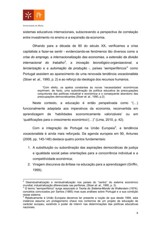 4
sistemas educativos internacionais, subscrevendo a perspectiva de correlação
entre investimento no ensino e a expansão da economia.
Olhando para a década de 80 do século XX, verificamos a crise
capitalista a fazer-se sentir - evidenciando-se fenómenos tão diversos como a
crise do emprego, a internacionalização das economias, a extensão da divisão
internacional do trabalho2
, a inovação tecnológico-organizacional, a
terciarização e a automação da produção -, países ‘semiperiféricos3
’ como
Portugal assistem ao aparecimento de uma renovada tendência vocacionalista
(Stoer et. al., 1990, p. 2) e ao reforço da ideologia dos recursos humanos.
“Com efeito, os apelos constantes às novas ‘necessidades’ económicas
exprimem, de facto, uma subordinação da política educativa às preocupações
conjunturais das políticas industrial e económica e o consequente abandono das
preocupações democratizantes (Stoer et. al., 1990, p.2).
Neste contexto, a educação é então perspetivada como “(…)
funcionalmente adaptada aos imperativos da economia, reconvertida em
aprendizagem de ‘habilidades economicamente valorizáveis’ ou em
‘qualificações para o crescimento económico’(…)” (Lima, 2010, p. 42).
Com a integração de Portugal na União Europeia4
, a tendência
vocacionalista é ainda mais reforçada. Da agenda europeia em 90, Antunes
(2008, pp. 145-146) destaca quatro pontos fundamentais:
1. A substituição ou subordinação das aspirações democráticas de justiça
e igualdade social pelas orientações para a concorrência individual e a
competitividade económica;
2. Viragem discursiva da ênfase na educação para a aprendizagem (Griffin,
1999);
2
Desindustrialização e reindustrialização nos países do “centro” do sistema económico
mundial, industrialização diferenciada nas periferias. (Stoer et. al., 1990, p. 3).
3
O termo “semiperiférico” surge associado à Teoria do Sistema-Mundo de Wallerstein (1974),
conceitos convocados por Santos (1985) mas suas análises sobre Portugal e a sua condição
nesse sistema.
4
Relativamente à União Europeia devemos ter presente a noção de que desde 1994, esta
instância assume um protagonismo chave nos contornos de um projeto de educação de
carácter europeu, existindo o poder de intervir nas determinações das políticas educativas
nacionais.
 