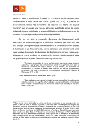6
perdendo valor e significação. O poder do conhecimento das pessoas vem
ultrapassando a força bruta das coisas” (Filho, s/d, p. 4). A questão do
Conhecimento remete-nos novamente ao reavivar da Teoria do Capital
Humano5
, que preconiza uma mão-de-obra mais qualificada, sendo da esfera
individual de cada trabalhador a responsabilidade de autodesenvolvimento, de
aumento do capital pessoal passível de empregabilidade.
Se, por um lado, a expressão Sociedade do Conhecimento está
associada, em termos ideológicos, à sociedade capitalista, por outro lado, ela
traz consigo uma oportunidade: concretizando-se a universalização do acesso
à Informação e ao Conhecimento, haverá condição para emergir uma ideia
mais positiva do conceito de Sociedade do Conhecimento porque, nesse caso,
ela estará a operar em favor da emancipação humana, dando sentido à ideia
de que informação é poder. De acordo com alguns autores,
“Entretanto, a aquisição de novos conhecimentos representa, nesse contexto
específico, a apropriação de conhecimentos aplicáveis e, portanto, úteis para a
reprodução ampliada do capital. Assim, o que importa, na ‘economia do
conhecimento’ é garantir o acesso mais facilitado ao tipo de conhecimento
considerado útil para o aumento da competitividade internacional” (Masson &
Mainardes, 2011, p. 82).
Estes mesmos autores assinalam ainda que:
“Cabe esclarecer que a ampla formação humana pressupõe a formação para o
trabalho, mas esta não significa a formação para a empregabilidade, concebida de
forma restrita e fundamentada nas demandas instáveis do mercado de trabalho”
(Idem, 2011, p.82).
5
“Essa teoria é uma derivação da teoria económica neoclássica, e seu ressurgimento, em
parte, se deve à crise do modelo taylorista e, por outro lado, à redefinição das relações de
trabalho e do papel do sistema educacional. A ideia de que o aperfeiçoamento da força de
trabalho eleva a eficiência do trabalho e do capital remete às obras de Adam Smith e Karl
Marx. A ofensiva neo-liberal de 1980-1990 retomou a Teoria do Capital Humano, reforçada
pelo trabalho de Gary Becker, Professor da Universidade de Chicago e Prémio Nobel de
Economia em 1992. Becker usou essa teoria pera explicar que as diferenças de salário são
responsabilidade dos próprios trabalhadores. A crítica à Teoria do Capital Humano data da
década de 70 e aponta o utilitarismo imediatista decorrente de sua aceitação irrestrita” (Filho,
s/d, p. 5).
 