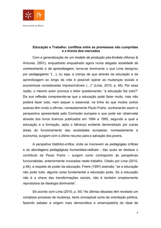 7
Educação e Trabalho: conflitos entre as promessas não cumpridas
e a tirania dos mercados
Com a generalização de um modelo de produção pós-fordista (Afonso &
Antunes, 2001), enquadrado enquadrado agora numa alegada sociedade do
conhecimento e da aprendizagem, torna-se dominante o que Lima designou
por pedagogismo “(…), ou seja, a crença de que através da educação e da
aprendizagem ao longo da vida é possível operar as mudanças sociais e
económicas consideradas imprescindíveis (…)” (Lima, 2010, p. 46). Por essa
razão, o mesmo autor provoca o leitor questionando: “a educação faz tudo?”
Da sua reflexão compreende-se que a educação pode fazer muito, mas não
poderá fazer tudo, nem sequer o essencial, na linha do que muitos outros
autores têm vindo a afirmar, nomeadamente Paulo Freire, contrariando assim a
perspectiva apresentada pela Comissão europeia e que pode ser observada
através dos livros brancos publicados em 1994 e 1995, segundo a qual a
educação e a formação, após o falhanço evidente demonstrado por outras
áreas do funcionamento das sociedades europeias, nomeadamente a
economia, surgiam com o último recurso para a salvação dos jovens.
A perspetiva histórico-crítica, onde se inscrevem as pedagogias críticas
e as abordagens pedagógicas humanistas-radicais - das quais se destaca o
contributo de Paulo Freire – surgem como contraponto às perspetivas
funcionalistas, anteriormente invocadas neste trabalho. Citado por Lima (2010,
p.48), a respeito do poder da educação, Freire (1997) assinala: “se a educação
não pode tudo, alguma coisa fundamental a educação pode. Se a educação
não é a chave das transformações sociais, não é também simplesmente
reprodutora da ideologia dominante”.
De acordo com Lima (2010, p. 50) “As últimas décadas têm revelado um
complexo processo de mudança, tanto conceptual como de orientação política,
fazendo esbater a origem mais democrática e emancipatória do ideal de
 