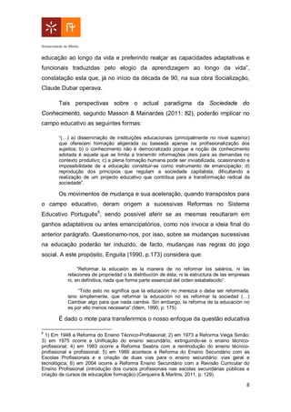 8
educação ao longo da vida e preferindo realçar as capacidades adaptativas e
funcionais traduzidas pelo elogio da aprendizagem ao longo da vida”,
constatação esta que, já no início da década de 90, na sua obra Socialização,
Claude Dubar operava.
Tais perspectivas sobre o actual paradigma da Sociedade do
Conhecimento, segundo Masson & Mainardes (2011: 82), poderão implicar no
campo educativo as seguintes formas:
“(…) a) disseminação de instituições educacionais (principalmente no nível superior)
que oferecem formação aligeirada ou baseada apenas na profissionalização dos
sujeitos; b) o conhecimento não é democratizado porque a noção de conhecimento
adotada é aquela que se limita a transmitir informações úteis para as demandas no
contexto produtivo; c) a plena formação humana pode ser inviabilizada, ocasionando a
impossibilidade de a educação constituir-se como instrumento de emancipação; d)
reprodução dos princípios que regulam a sociedade capitalista, dificultando a
realização de um projecto educativo que contribua para a transformação radical da
sociedade”.
Os movimentos de mudança e sua aceleração, quando transpostos para
o campo educativo, deram origem a sucessivas Reformas no Sistema
Educativo Português6
, sendo possível aferir se as mesmas resultaram em
ganhos adaptativos ou antes emancipatórios, como nos invoca a ideia final do
anterior parágrafo. Questionamo-nos, por isso, sobre se mudanças sucessivas
na educação poderão ter induzido, de facto, mudanças nas regras do jogo
social. A este propósito, Enguita (1990, p.173) considera que:
“Reformar la educaión es la manera de no reformar los salários, ni las
relaciones de propriedad o la distribución de ésta, ni la estructura de las empresas
ni, en definitiva, nada que forme parte essencial del orden estabelecido”.
“Todo esto no significa que la educación no merezca o deba ser reformada,
sino simplemente, que reformar la educación no es reformar la sociedad (…)
Cambiar algo para que nada cambie. Sin embargo, la reforma de la educación no
es por ello menos necesaria” (Idem, 1990, p. 175)
É dado o mote para transferirmos o nosso enfoque da questão educativa
6
1) Em 1948 a Reforma do Ensino Técnico-Profissional; 2) em 1973 a Reforma Veiga Simão;
3) em 1975 ocorre a Unificação do ensino secundário, extinguindo-se o ensino técnico-
profissional; 4) em 1983 ocorre a Reforma Seabra com a reintrodução do ensino técnico-
profissional e profissional; 5) em 1989 acontece a Reforma do Ensino Secundário com as
Escolas Profissionais e a criação de duas vias para o ensino secundário: vias geral e
tecnológica; 6) em 2004 ocorre a Reforma Ensino Secundário com a Revisão Curricular do
Ensino Profissional (introdução dos cursos profissionais nas escolas secundárias públicas e
criação de cursos de educaçãoe formação) (Cerqueira & Martins, 2011, p. 129).
 