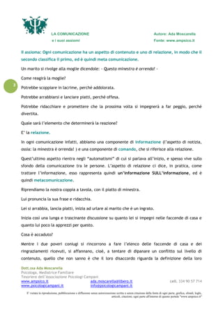 LA COMUNICAZIONE Autore: Ada Moscarella
e i suoi assiomi Fonte: www.ampsico.it
Dott.ssa Ada Moscarella
Psicologa, Mediatrice Familiare
Tesoriere dell’Associazione Psicologi Campani
www.ampsico.it ada.moscarella@libero.it cell. 334 90 57 714
www.psicologicampani.it info@psicologicampani.it
E' vietata la riproduzione, pubblicazione e diffusione senza autorizzazione scritta o senza citazione della fonte di ogni parte, grafica, sfondi, loghi,
articoli, citazioni, ogni parte all'interno di questo portale "www.ampsico.it"
3
II assioma: Ogni comunicazione ha un aspetto di contenuto e uno di relazione, in modo che il
secondo classifica il primo, ed è quindi meta comunicazione.
Un marito si rivolge alla moglie dicendole: - Questa minestra è orrenda! -
Come reagirà la moglie?
Potrebbe scoppiare in lacrime, perché addolorata.
Potrebbe arrabbiarsi e lanciare piatti, perché offesa.
Potrebbe ridacchiare e promettere che la prossima volta si impegnerà a far peggio, perché
divertita.
Quale sarà l’elemento che determinerà la reazione?
E’ la relazione.
In ogni comunicazione infatti, abbiamo una componente di informazione (l’aspetto di notizia,
ossia: la minestra è orrenda! ) e una componente di comando, che si riferisce alla relazione.
Quest’ultimo aspetto rientra negli “automatismi” di cui si parlava all’inizio, e spesso vive sullo
sfondo della comunicazione tra le persone. L’aspetto di relazione ci dice, in pratica, come
trattare l’informazione, esso rappresenta quindi un’informazione SULL’informazione, ed è
quindi metacomunicazione.
Riprendiamo la nostra coppia a tavola, con il piatto di minestra.
Lui pronuncia la sua frase e ridacchia.
Lei si arrabbia, lancia piatti, inizia ad urlare al marito che è un ingrato.
Inizia così una lunga e trascinante discussione su quanto lei si impegni nelle faccende di casa e
quanto lui poco la apprezzi per questo.
Cosa è accaduto?
Mentre i due poveri coniugi si rincorrono a fare l’elenco delle faccende di casa e dei
ringraziamenti ricevuti, si affannano, cioè, a tentare di dipanare un conflitto sul livello di
contenuto, quello che non sanno è che il loro disaccordo riguarda la definizione della loro
 