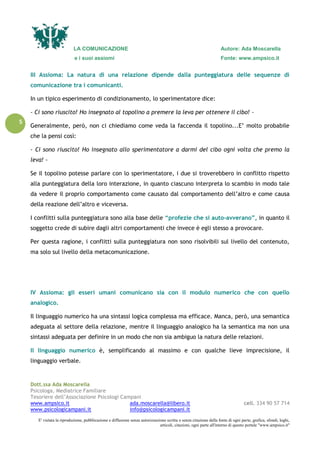 LA COMUNICAZIONE Autore: Ada Moscarella
e i suoi assiomi Fonte: www.ampsico.it
Dott.ssa Ada Moscarella
Psicologa, Mediatrice Familiare
Tesoriere dell’Associazione Psicologi Campani
www.ampsico.it ada.moscarella@libero.it cell. 334 90 57 714
www.psicologicampani.it info@psicologicampani.it
E' vietata la riproduzione, pubblicazione e diffusione senza autorizzazione scritta o senza citazione della fonte di ogni parte, grafica, sfondi, loghi,
articoli, citazioni, ogni parte all'interno di questo portale "www.ampsico.it"
5
III Assioma: La natura di una relazione dipende dalla punteggiatura delle sequenze di
comunicazione tra i comunicanti.
In un tipico esperimento di condizionamento, lo sperimentatore dice:
- Ci sono riuscito! Ho insegnato al topolino a premere la leva per ottenere il cibo! -
Generalmente, però, non ci chiediamo come veda la faccenda il topolino...E’ molto probabile
che la pensi così:
- Ci sono riuscito! Ho insegnato allo sperimentatore a darmi del cibo ogni volta che premo la
leva! -
Se il topolino potesse parlare con lo sperimentatore, i due si troverebbero in conflitto rispetto
alla punteggiatura della loro interazione, in quanto ciascuno interpreta lo scambio in modo tale
da vedere il proprio comportamento come causato dal comportamento dell’altro e come causa
della reazione dell’altro e viceversa.
I conflitti sulla punteggiatura sono alla base delle “profezie che si auto-avverano”, in quanto il
soggetto crede di subire dagli altri comportamenti che invece è egli stesso a provocare.
Per questa ragione, i conflitti sulla punteggiatura non sono risolvibili sul livello del contenuto,
ma solo sul livello della metacomunicazione.
IV Assioma: gli esseri umani comunicano sia con il modulo numerico che con quello
analogico.
Il linguaggio numerico ha una sintassi logica complessa ma efficace. Manca, però, una semantica
adeguata al settore della relazione, mentre il linguaggio analogico ha la semantica ma non una
sintassi adeguata per definire in un modo che non sia ambiguo la natura delle relazioni.
Il linguaggio numerico è, semplificando al massimo e con qualche lieve imprecisione, il
linguaggio verbale.
 