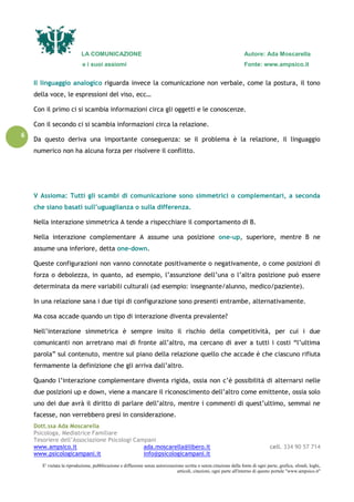 LA COMUNICAZIONE Autore: Ada Moscarella
e i suoi assiomi Fonte: www.ampsico.it
Dott.ssa Ada Moscarella
Psicologa, Mediatrice Familiare
Tesoriere dell’Associazione Psicologi Campani
www.ampsico.it ada.moscarella@libero.it cell. 334 90 57 714
www.psicologicampani.it info@psicologicampani.it
E' vietata la riproduzione, pubblicazione e diffusione senza autorizzazione scritta o senza citazione della fonte di ogni parte, grafica, sfondi, loghi,
articoli, citazioni, ogni parte all'interno di questo portale "www.ampsico.it"
6
Il linguaggio analogico riguarda invece la comunicazione non verbale, come la postura, il tono
della voce, le espressioni del viso, ecc…
Con il primo ci si scambia informazioni circa gli oggetti e le conoscenze.
Con il secondo ci si scambia informazioni circa la relazione.
Da questo deriva una importante conseguenza: se il problema è la relazione, il linguaggio
numerico non ha alcuna forza per risolvere il conflitto.
V Assioma: Tutti gli scambi di comunicazione sono simmetrici o complementari, a seconda
che siano basati sull’uguaglianza o sulla differenza.
Nella interazione simmetrica A tende a rispecchiare il comportamento di B.
Nella interazione complementare A assume una posizione one-up, superiore, mentre B ne
assume una inferiore, detta one-down.
Queste configurazioni non vanno connotate positivamente o negativamente, o come posizioni di
forza o debolezza, in quanto, ad esempio, l’assunzione dell’una o l’altra posizione può essere
determinata da mere variabili culturali (ad esempio: insegnante/alunno, medico/paziente).
In una relazione sana i due tipi di configurazione sono presenti entrambe, alternativamente.
Ma cosa accade quando un tipo di interazione diventa prevalente?
Nell’interazione simmetrica è sempre insito il rischio della competitività, per cui i due
comunicanti non arretrano mai di fronte all’altro, ma cercano di aver a tutti i costi “l’ultima
parola” sul contenuto, mentre sul piano della relazione quello che accade è che ciascuno rifiuta
fermamente la definizione che gli arriva dall’altro.
Quando l’interazione complementare diventa rigida, ossia non c’è possibilità di alternarsi nelle
due posizioni up e down, viene a mancare il riconoscimento dell’altro come emittente, ossia solo
uno dei due avrà il diritto di parlare dell’altro, mentre i commenti di quest’ultimo, semmai ne
facesse, non verrebbero presi in considerazione.
 