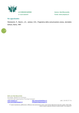 LA COMUNICAZIONE Autore: Ada Moscarella
e i suoi assiomi Fonte: www.ampsico.it
Dott.ssa Ada Moscarella
Psicologa, Mediatrice Familiare
Tesoriere dell’Associazione Psicologi Campani
www.ampsico.it ada.moscarella@libero.it cell. 334 90 57 714
www.psicologicampani.it info@psicologicampani.it
E' vietata la riproduzione, pubblicazione e diffusione senza autorizzazione scritta o senza citazione della fonte di ogni parte, grafica, sfondi, loghi,
articoli, citazioni, ogni parte all'interno di questo portale "www.ampsico.it"
7
Per approfondire
Watzlawick, P., Beavin, J.H., Jackson, D.D., Pragmatica della comunicazione umana, Astrolabio
Editore, Roma, 1997.
 