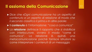 II assioma della Comunicazione
 Dice che «Ogni comunicazione ha un aspetto di
contenuto e un aspetto di relazione di modo che
il secondo classifica il primo.» In altre parole:
 Il contenuto è l’informazione: “cosa si comunica”
 La relazione definisce il rapporto che si stabilisce
con interlocutore, ovvero il modo “come si
comunica”. La relazione è, quindi, una
metacomunicazione poiché fornisce istruzioni su
come interpretare i contenuti di un messaggio
11
 