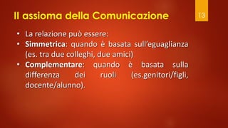 II assioma della Comunicazione 13
• La relazione può essere:
• Simmetrica: quando è basata sull’eguaglianza
(es. tra due colleghi, due amici)
• Complementare: quando è basata sulla
differenza dei ruoli (es.genitori/figli,
docente/alunno).
 