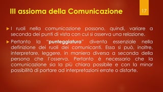 III assioma della Comunicazione
 I ruoli nella comunicazione possono, quindi, variare a
seconda dei punti di vista con cui si osserva una relazione.
 Pertanto la “punteggiatura” diventa essenziale nella
definizione dei ruoli dei comunicanti. Essa si può, inoltre,
interpretare, leggere, in maniera diversa a seconda della
persona che l’osserva. Pertanto è necessario che la
comunicazione sia la più chiara possibile e con la minor
possibilità di portare ad interpretazioni errate o distorte.
17
 