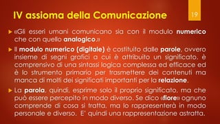 IV assioma della Comunicazione
 «Gli esseri umani comunicano sia con il modulo numerico
che con quello analogico.»
 Il modulo numerico (digitale) è costituito dalle parole, ovvero
insieme di segni grafici a cui è attribuito un significato. è
comprensivo di una sintassi logica complessa ed efficace ed
è lo strumento primario per trasmettere dei contenuti ma
manca di molti dei significati importanti per la relazione.
 La parola, quindi, esprime solo il proprio significato, ma che
può essere percepito in modo diverso. Se dico «fiore» ognuno
comprende di cosa si tratta, ma lo rappresenterà in modo
personale e diverso. E’ quindi una rappresentazione astratta.
19
 