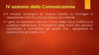 IV assioma della Comunicazione
 Il modulo analogico è, invece, basato su immagini e
rappresenta tutta la comunicazione non-verbale.
 I gesti, le espressioni del viso, il tono della voce, il ritmo e la
cadenza nell’eloquio, il movimento delle mani, etc. servono
soprattutto a trasmettere gli aspetti che riguardano la
relazione tra gli interlocutori.
20
 