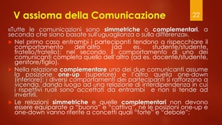 V assioma della Comunicazione
«Tutte le comunicazioni sono simmetriche o complementari, a
seconda che siano basate sull'uguaglianza o sulla differenza».
 Nel primo caso entrambi i partecipanti tendono a rispecchiare il
comportamento dell’altro (ad es. studente/studente,
fratello/fratello); nel secondo il comportamento di uno dei
comunicanti completa quello dell’altro (ad es. docente/studente,
genitore/figlio).
 Nella relazione complementare uno dei due comunicanti assume
la posizione one-up (superiore) e l’altro quella one-down
(inferiore); i diversi comportamenti dei partecipanti si rafforzano a
vicenda, dando luogo ad una relazione di interdipendenza in cui
i rispettivi ruoli sono accettati da entrambi e non si tende ad
invertirli.
 Le relazioni simmetriche e quelle complementari non devono
essere equiparate a “buona” e “cattiva”, né le posizioni one-up e
one-down vanno riferite a concetti quali “forte” e “debole”;
22
 