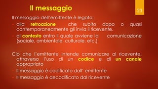 23
Il messaggio
Il messaggio dell’emittente è legato:
• alla retroazione che subito dopo o quasi
contemporaneamente gli invia il ricevente.
• al contesto entro il quale avviene la comunicazione
(sociale, ambientale, culturale, etc.)
Ciò che l’emittente intende comunicare al ricevente,
attraverso l’uso di un codice e di un canale
appropriato
• Il messaggio è codificato dall’ emittente
• Il messaggio è decodificato dal ricevente
 