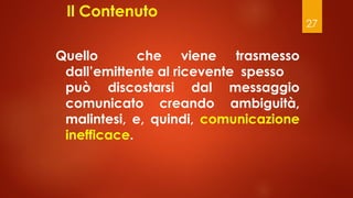 27
Il Contenuto
Quello che viene trasmesso
dall’emittente al ricevente spesso
può discostarsi dal messaggio
comunicato creando ambiguità,
malintesi, e, quindi, comunicazione
inefficace.
 