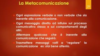 29
La Metacomunicazione
 Ogni espressione verbale o non verbale che sia
inerente alla comunicazione.
 Ogni messaggio diretto ad influire sul processo
comunicativo stesso e sui comportamenti degli
altri.
 Affermare qualcosa che è inerente alla
comunicazione che seguirà.
 Trasmettere messaggi volti a “regolare” la
comunicazione es: stai bene attento.
 