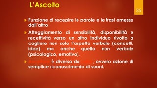 35
L’Ascolto
 Funzione di recepire le parole e le frasi emesse
dall’altro
 Atteggiamento di sensibilità, disponibilità e
recettività verso un altro individuo rivolto a
cogliere non solo l’aspetto verbale (concetti,
idee) ma anche quello non verbale
(psicologico, emotivo).
 Ascoltare è diverso da udire, ovvero azione di
semplice riconoscimento di suoni.
 
