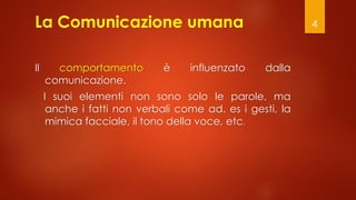 4
La Comunicazione umana
Il comportamento è influenzato dalla
comunicazione.
I suoi elementi non sono solo le parole, ma
anche i fatti non verbali come ad. es i gesti, la
mimica facciale, il tono della voce, etc.
 