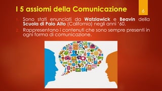 6
I 5 assiomi della Comunicazione
1. Sono stati enunciati da Watzlawick e Beavin della
Scuola di Palo Alto (California) negli anni ‘60.
2. Rappresentano i contenuti che sono sempre presenti in
ogni forma di comunicazione.
 
