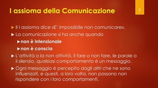 I assioma della Comunicazione
 Il I assioma dice «E’ impossibile non comunicare».
 La comunicazione si ha anche quando
non è intenzionale
non è conscia
 L’attività o la non attività, il fare o non fare, le parole o
il silenzio, qualsiasi comportamento è un messaggio.
 Ogni messaggio è percepito dagli altri che ne sono
influenzati, e questi, a loro volta, non possono non
rispondere con i loro comportamenti.
7
 