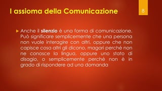 I assioma della Comunicazione
 Anche il silenzio è una forma di comunicazione.
Può significare semplicemente che una persona
non vuole interagire con altri, oppure che non
capisce cosa altri gli dicono, magari perché non
ne conosce la lingua, oppure uno stato di
disagio, o semplicemente perché non è in
grado di rispondere ad una domanda
8
 