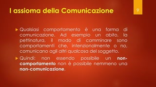 I assioma della Comunicazione
 Qualsiasi comportamento è una forma di
comunicazione. Ad esempio un abito, la
pettinatura, il modo di camminare sono
comportamenti che, intenzionalmente o no,
comunicano agli altri qualcosa del soggetto.
 Quindi: non essendo possibile un non-
comportamento non è possibile nemmeno una
non-comunicazione.
9
 