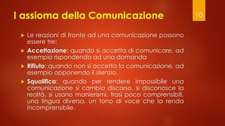 I assioma della Comunicazione
 Le reazioni di fronte ad una comunicazione possono
essere tre:
 Accettazione: quando si a...
