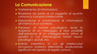 3
La Comunicazione
 Trasferimento di informazioni.
 Ricezione da parte di un soggetto di quanto
comunica il proprio inte...
