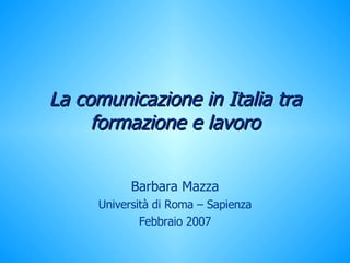 La comunicazione in Italia tra formazione e lavoro Barbara Mazza Università di Roma – Sapienza Febbraio 2007 